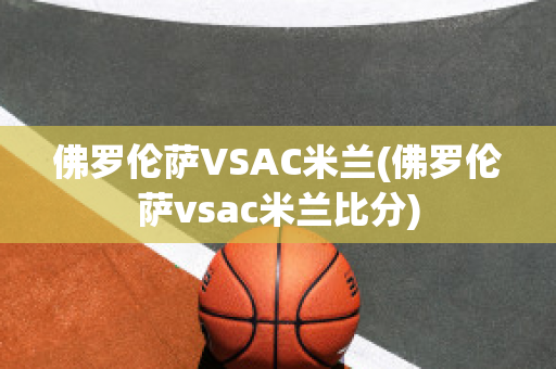 佛罗伦萨VSAC米兰(佛罗伦萨vsac米兰比分)