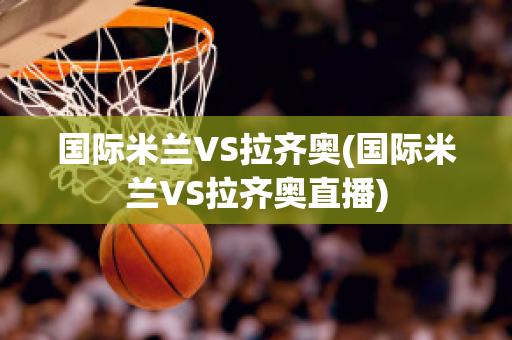 国际米兰VS拉齐奥(国际米兰VS拉齐奥直播)