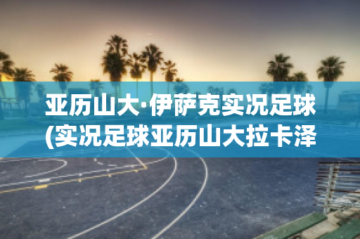 亚历山大·伊萨克实况足球(实况足球亚历山大拉卡泽特)