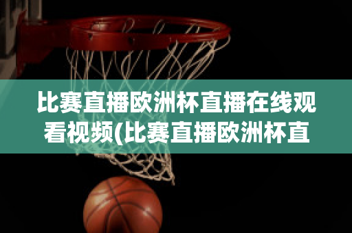 比赛直播欧洲杯直播在线观看视频(比赛直播欧洲杯直播在线观看视频回放)