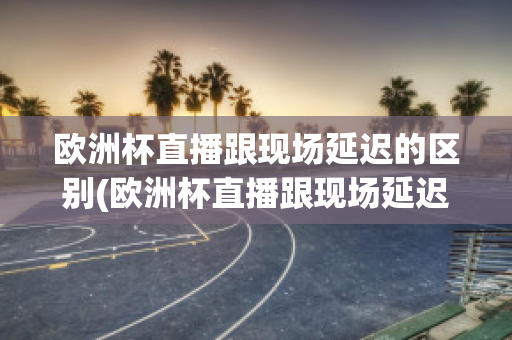 欧洲杯直播跟现场延迟的区别(欧洲杯直播跟现场延迟的区别在哪)