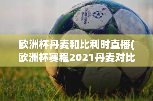 欧洲杯丹麦和比利时直播(欧洲杯赛程2021丹麦对比利时)