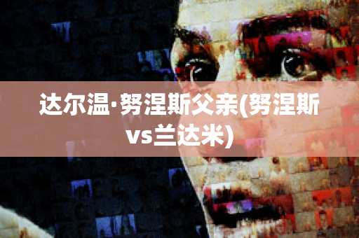 达尔温·努涅斯父亲(努涅斯vs兰达米)