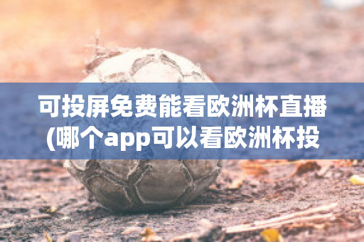 可投屏免费能看欧洲杯直播(哪个app可以看欧洲杯投屏)