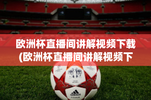 欧洲杯直播间讲解视频下载(欧洲杯直播间讲解视频下载软件)