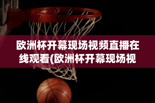 欧洲杯开幕现场视频直播在线观看(欧洲杯开幕现场视频直播在线观看)