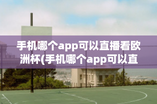 手机哪个app可以直播看欧洲杯(手机哪个app可以直播看欧洲杯直播)