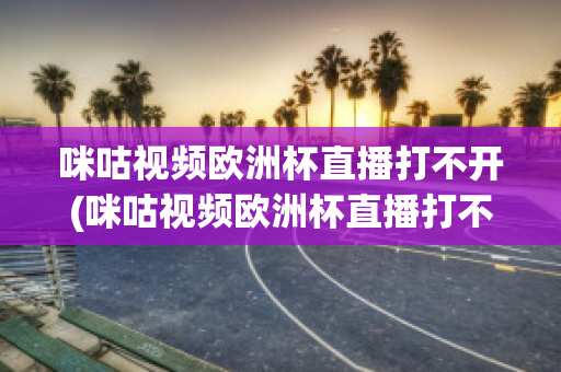 咪咕视频欧洲杯直播打不开(咪咕视频欧洲杯直播打不开怎么办)