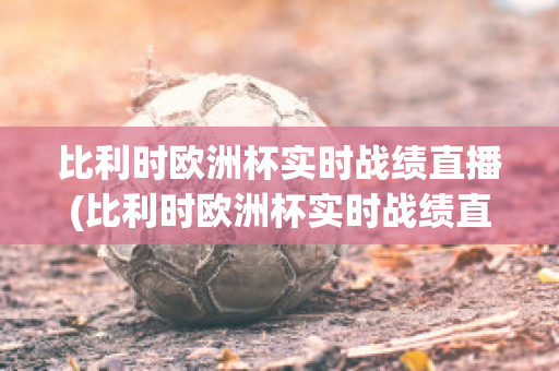 比利时欧洲杯实时战绩直播(比利时欧洲杯实时战绩直播在哪看)