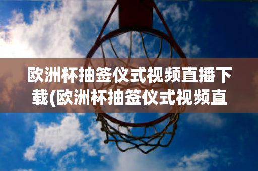 欧洲杯抽签仪式视频直播下载(欧洲杯抽签仪式视频直播下载软件)