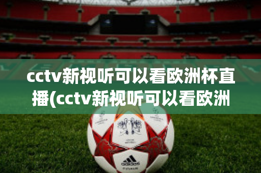 cctv新视听可以看欧洲杯直播(cctv新视听可以看欧洲杯直播回放吗)