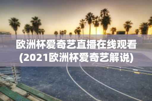 欧洲杯爱奇艺直播在线观看(2021欧洲杯爱奇艺解说)