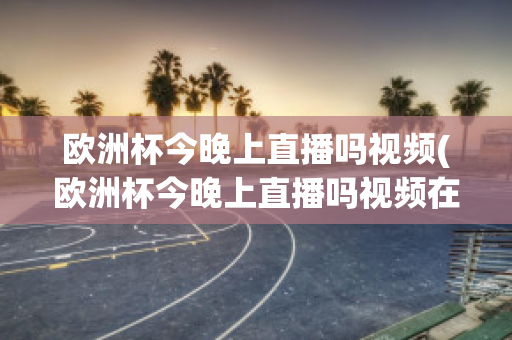 欧洲杯今晚上直播吗视频(欧洲杯今晚上直播吗视频在线观看)