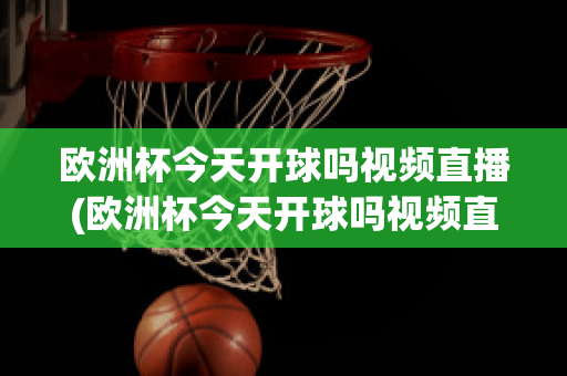 欧洲杯今天开球吗视频直播(欧洲杯今天开球吗视频直播在线观看)