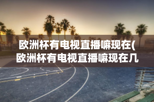 欧洲杯有电视直播嘛现在(欧洲杯有电视直播嘛现在几点开始)