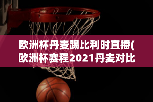 欧洲杯丹麦踢比利时直播(欧洲杯赛程2021丹麦对比利时)