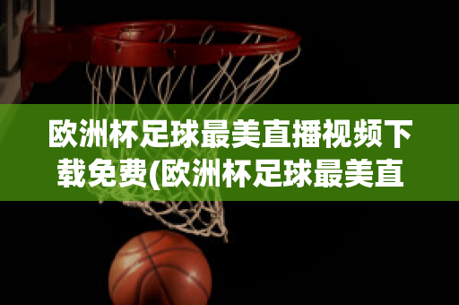 欧洲杯足球最美直播视频下载免费(欧洲杯足球最美直播视频下载免费播放)