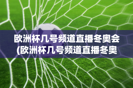 欧洲杯几号频道直播冬奥会(欧洲杯几号频道直播冬奥会比赛)