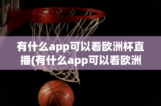 有什么app可以看欧洲杯直播(有什么app可以看欧洲杯直播回放)