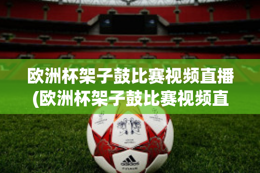 欧洲杯架子鼓比赛视频直播(欧洲杯架子鼓比赛视频直播在线观看)