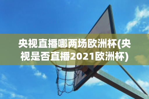 央视直播哪两场欧洲杯(央视是否直播2021欧洲杯)