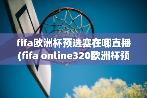 fifa欧洲杯预选赛在哪直播(fifa online320欧洲杯预选赛)