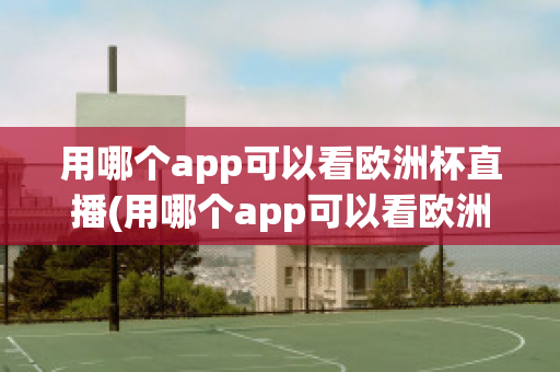 用哪个app可以看欧洲杯直播(用哪个app可以看欧洲杯直播视频)