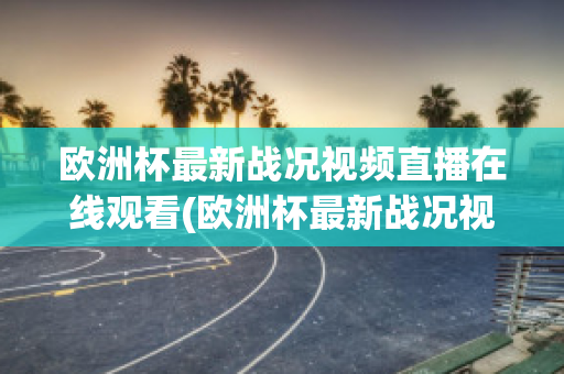 欧洲杯最新战况视频直播在线观看(欧洲杯最新战况视频直播在线观看下载)