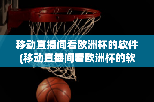 移动直播间看欧洲杯的软件(移动直播间看欧洲杯的软件有哪些)