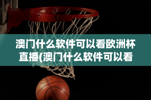 澳门什么软件可以看欧洲杯直播(澳门什么软件可以看欧洲杯直播回放)