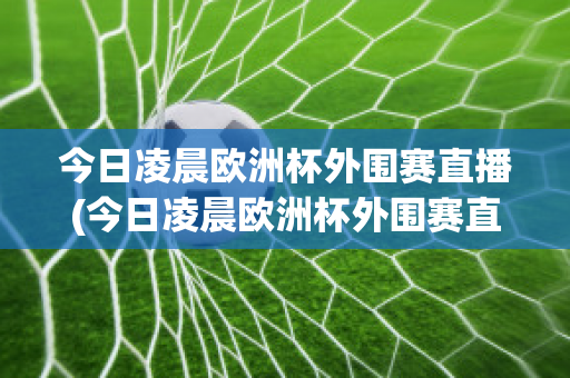 今日凌晨欧洲杯外围赛直播(今日凌晨欧洲杯外围赛直播吗)