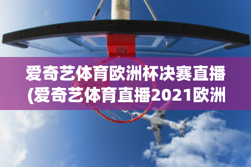 爱奇艺体育欧洲杯决赛直播(爱奇艺体育直播2021欧洲杯)