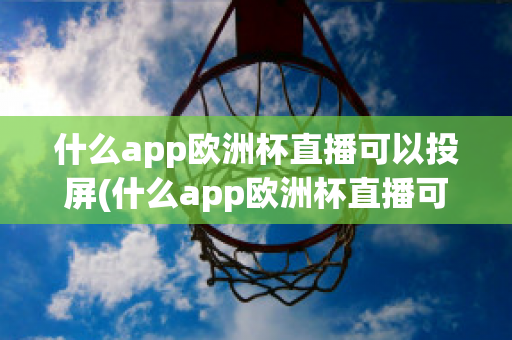 什么app欧洲杯直播可以投屏(什么app欧洲杯直播可以投屏看)