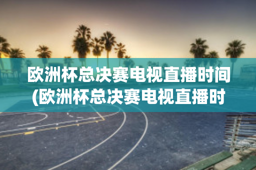 欧洲杯总决赛电视直播时间(欧洲杯总决赛电视直播时间几点)