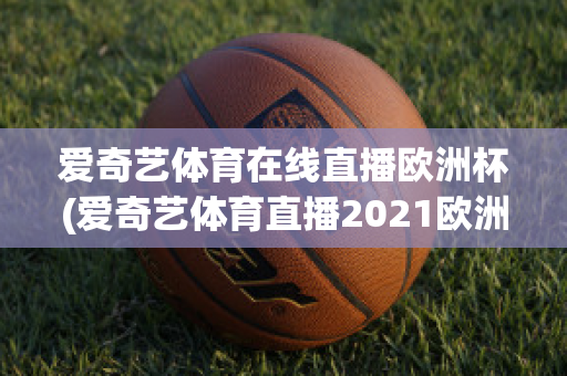 爱奇艺体育在线直播欧洲杯(爱奇艺体育直播2021欧洲杯)