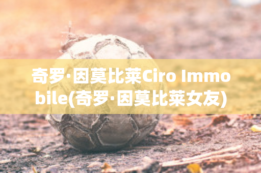 奇罗·因莫比莱Ciro Immobile(奇罗·因莫比莱女友)