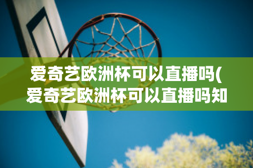 爱奇艺欧洲杯可以直播吗(爱奇艺欧洲杯可以直播吗知乎)