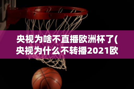 央视为啥不直播欧洲杯了(央视为什么不转播2021欧洲杯)