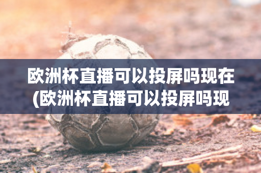 欧洲杯直播可以投屏吗现在(欧洲杯直播可以投屏吗现在还能看吗)