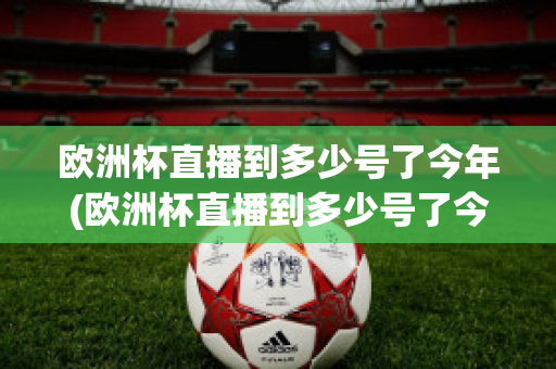 欧洲杯直播到多少号了今年(欧洲杯直播到多少号了今年呢)