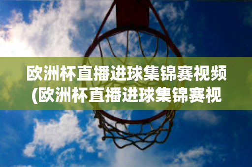 欧洲杯直播进球集锦赛视频(欧洲杯直播进球集锦赛视频在线观看)