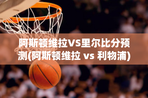 阿斯顿维拉VS里尔比分预测(阿斯顿维拉 vs 利物浦)