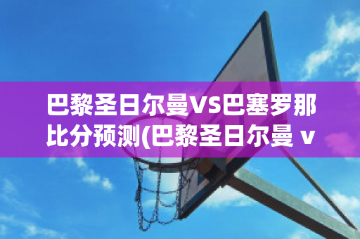 巴黎圣日尔曼VS巴塞罗那比分预测(巴黎圣日尔曼 vs 巴塞罗那)