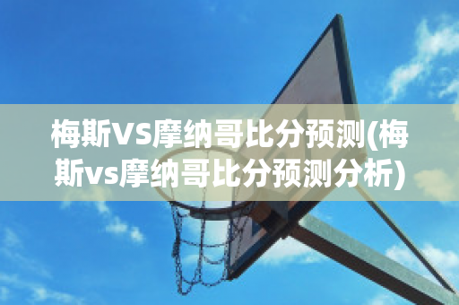 梅斯VS摩纳哥比分预测(梅斯vs摩纳哥比分预测分析)