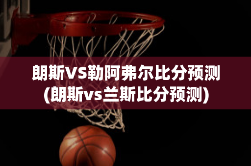 朗斯VS勒阿弗尔比分预测(朗斯vs兰斯比分预测)