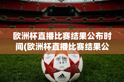 欧洲杯直播比赛结果公布时间(欧洲杯直播比赛结果公布时间是几点)