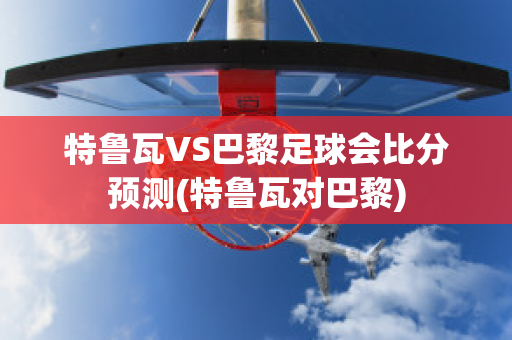 特鲁瓦VS巴黎足球会比分预测(特鲁瓦对巴黎)