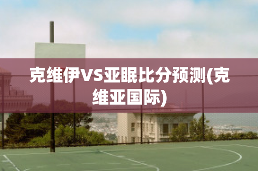 克维伊VS亚眠比分预测(克维亚国际)