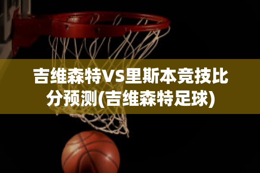 吉维森特VS里斯本竞技比分预测(吉维森特足球)