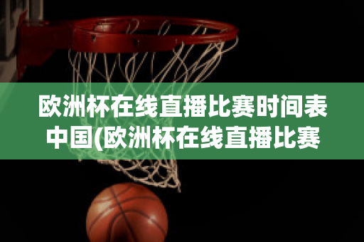 欧洲杯在线直播比赛时间表中国(欧洲杯在线直播比赛时间表中国男篮)